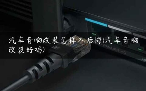 汽车音响改装怎样不后悔(汽车音响改装好吗)