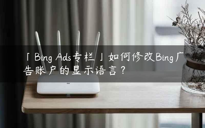 「Bing Ads专栏」如何修改Bing广告账户的显示语言？