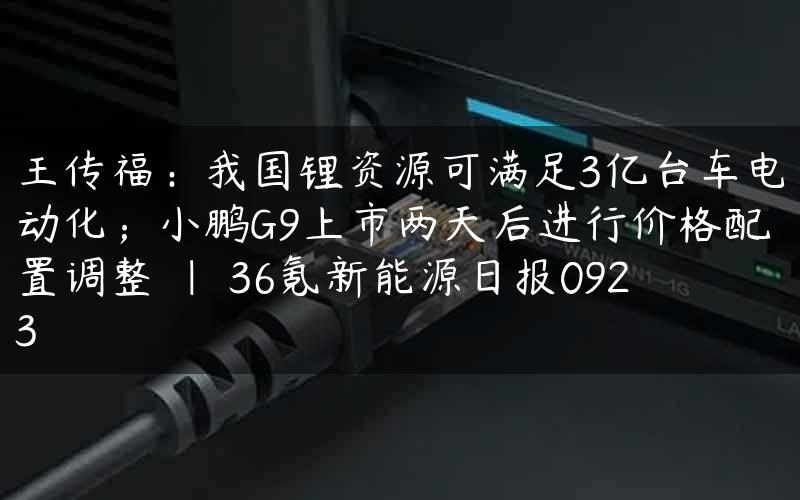 王传福：我国锂资源可满足3亿台车电动化；小鹏G9上市两天后进行价格配置调整 | 36氪新能源日报0923