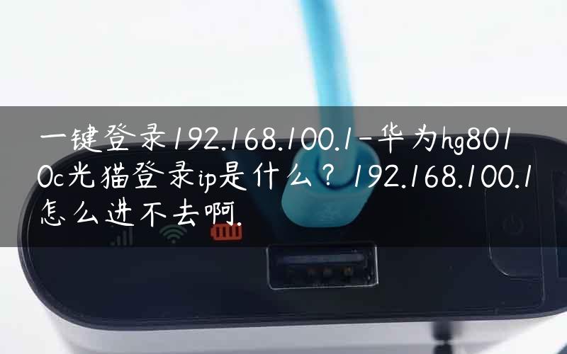 一键登录192.168.100.1-华为hg8010c光猫登录ip是什么？192.168.100.1怎么进不去啊.