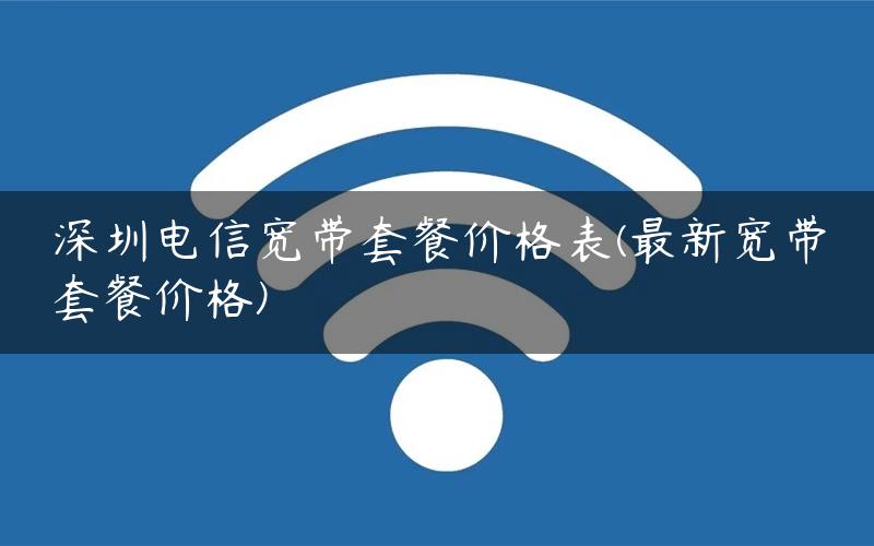 深圳电信宽带套餐价格表(最新宽带套餐价格)