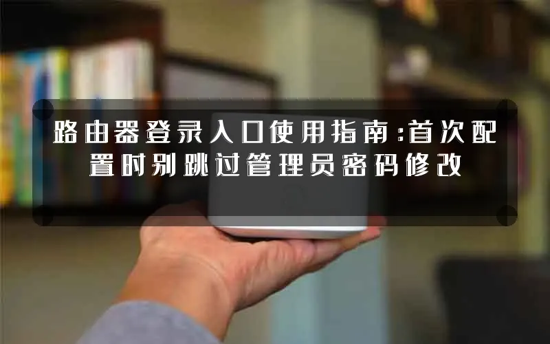 路由器登录入口使用指南:首次配置时别跳过管理员密码修改