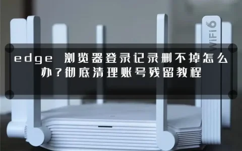 edge 浏览器登录记录删不掉怎么办?彻底清理账号残留教程