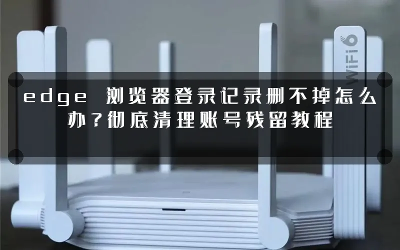 edge 浏览器登录记录删不掉怎么办?彻底清理账号残留教程