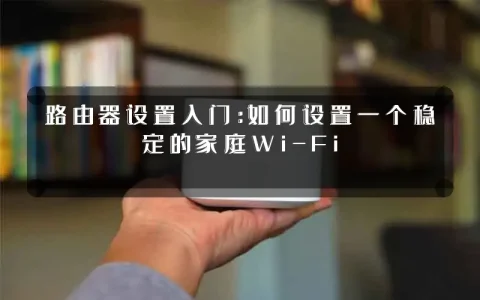 路由器设置入门:如何设置一个稳定的家庭Wi-Fi