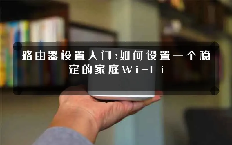 路由器设置入门:如何设置一个稳定的家庭Wi-Fi